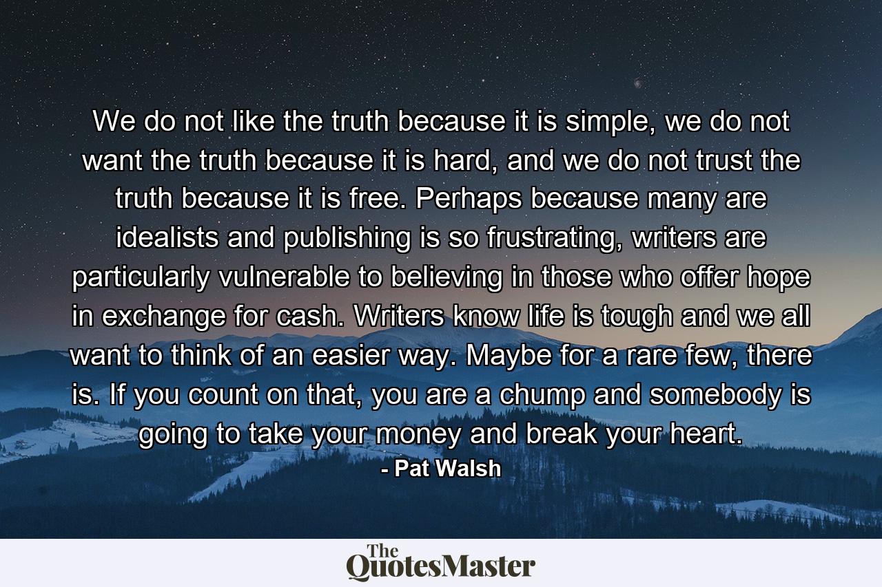 We do not like the truth because it is simple, we do not want the truth because it is hard, and we do not trust the truth because it is free. Perhaps because many are idealists and publishing is so frustrating, writers are particularly vulnerable to believing in those who offer hope in exchange for cash. Writers know life is tough and we all want to think of an easier way. Maybe for a rare few, there is. If you count on that, you are a chump and somebody is going to take your money and break your heart. - Quote by Pat Walsh