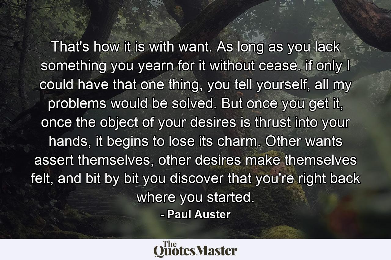 That's how it is with want. As long as you lack something you yearn for it without cease. if only I could have that one thing, you tell yourself, all my problems would be solved. But once you get it, once the object of your desires is thrust into your hands, it begins to lose its charm. Other wants assert themselves, other desires make themselves felt, and bit by bit you discover that you're right back where you started. - Quote by Paul Auster