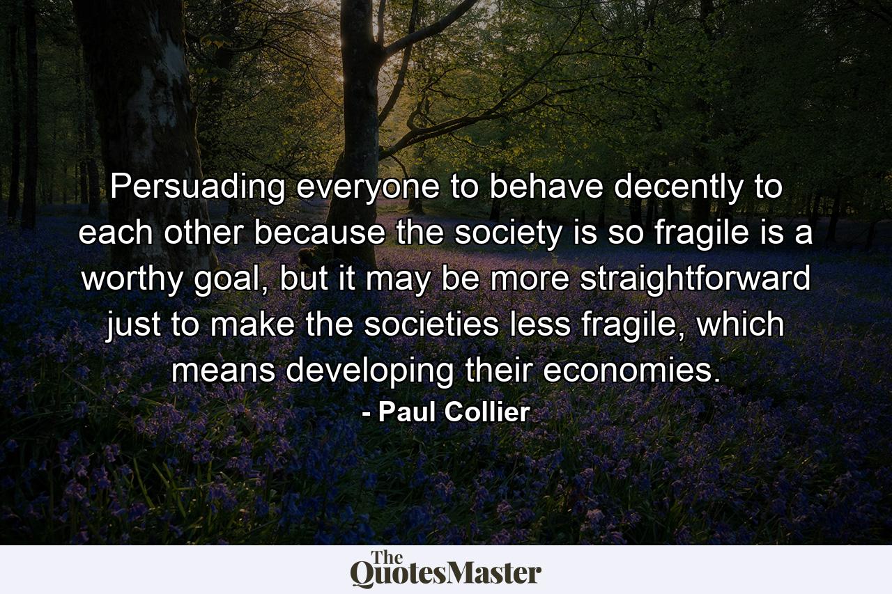 Persuading everyone to behave decently to each other because the society is so fragile is a worthy goal, but it may be more straightforward just to make the societies less fragile, which means developing their economies. - Quote by Paul Collier