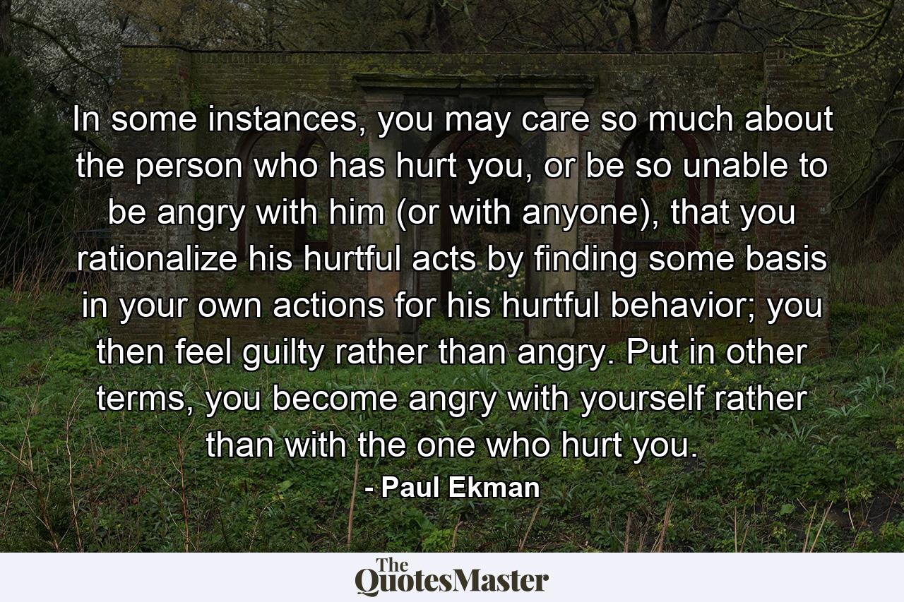 In some instances, you may care so much about the person who has hurt you, or be so unable to be angry with him (or with anyone), that you rationalize his hurtful acts by finding some basis in your own actions for his hurtful behavior; you then feel guilty rather than angry. Put in other terms, you become angry with yourself rather than with the one who hurt you. - Quote by Paul Ekman