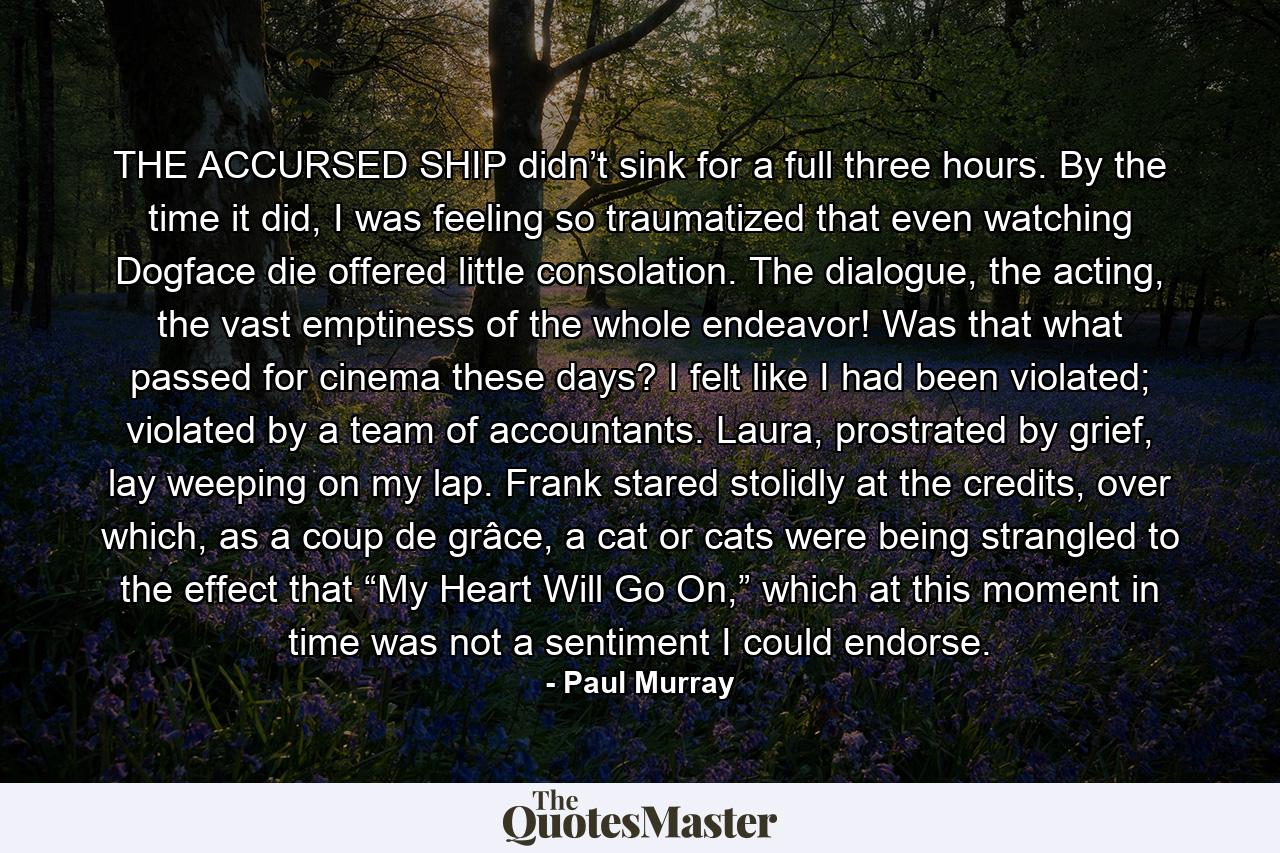 THE ACCURSED SHIP didn’t sink for a full three hours. By the time it did, I was feeling so traumatized that even watching Dogface die offered little consolation. The dialogue, the acting, the vast emptiness of the whole endeavor! Was that what passed for cinema these days? I felt like I had been violated; violated by a team of accountants. Laura, prostrated by grief, lay weeping on my lap. Frank stared stolidly at the credits, over which, as a coup de grâce, a cat or cats were being strangled to the effect that “My Heart Will Go On,” which at this moment in time was not a sentiment I could endorse. - Quote by Paul Murray