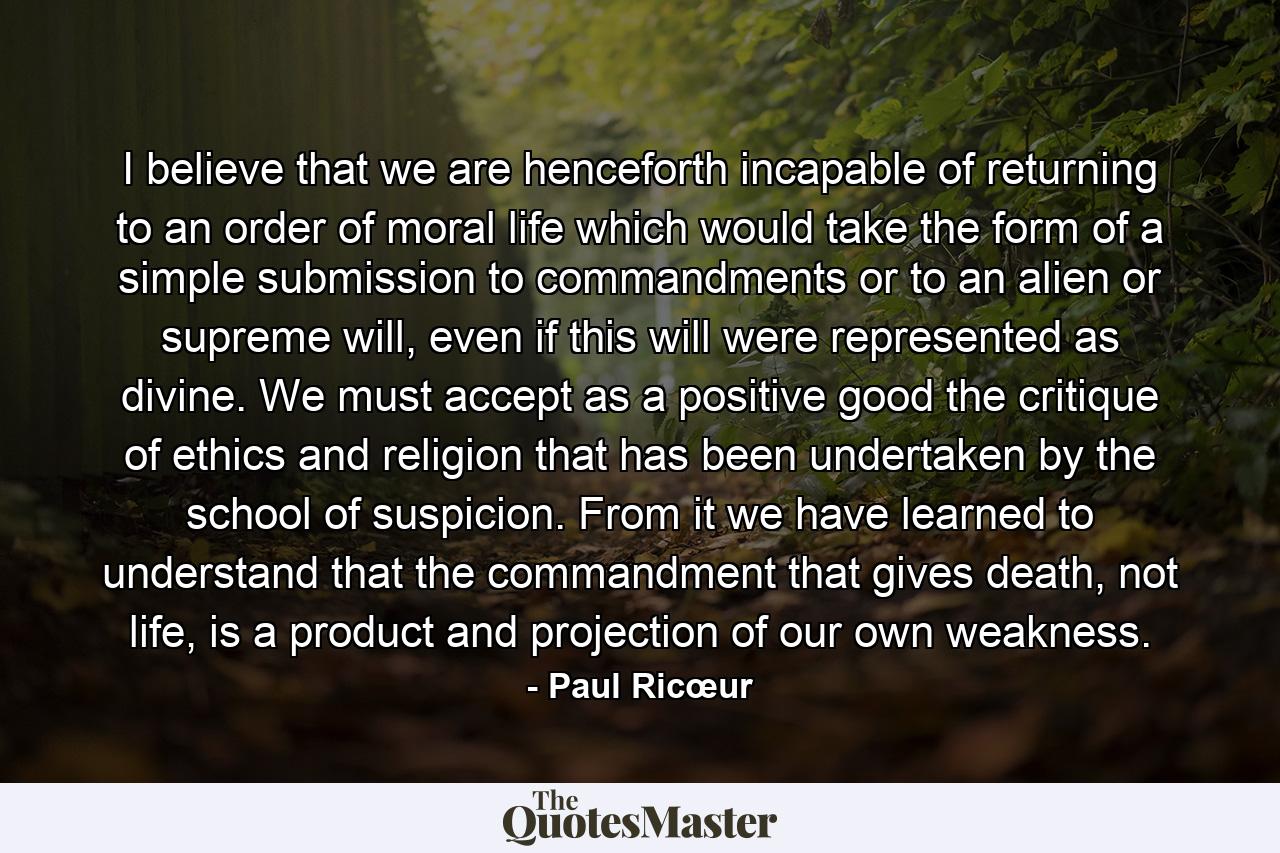 I believe that we are henceforth incapable of returning to an order of moral life which would take the form of a simple submission to commandments or to an alien or supreme will, even if this will were represented as divine. We must accept as a positive good the critique of ethics and religion that has been undertaken by the school of suspicion. From it we have learned to understand that the commandment that gives death, not life, is a product and projection of our own weakness. - Quote by Paul Ricœur