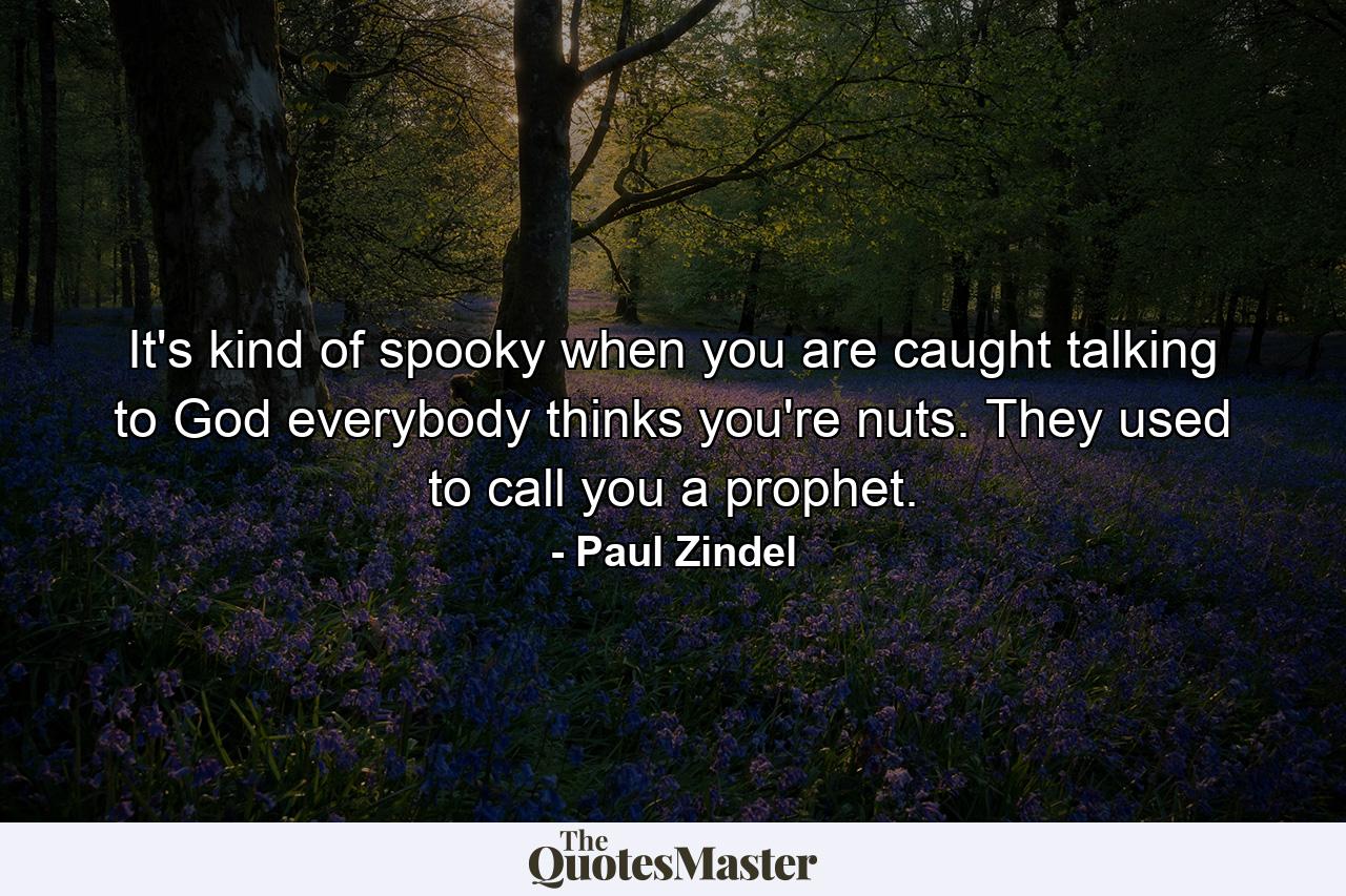 It's kind of spooky when you are caught talking to God everybody thinks you're nuts. They used to call you a prophet. - Quote by Paul Zindel