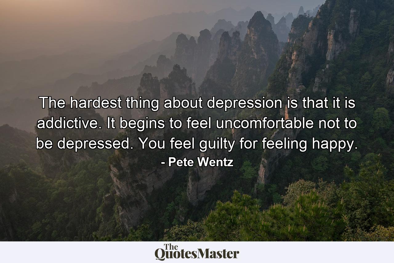 The hardest thing about depression is that it is addictive. It begins to feel uncomfortable not to be depressed. You feel guilty for feeling happy. - Quote by Pete Wentz