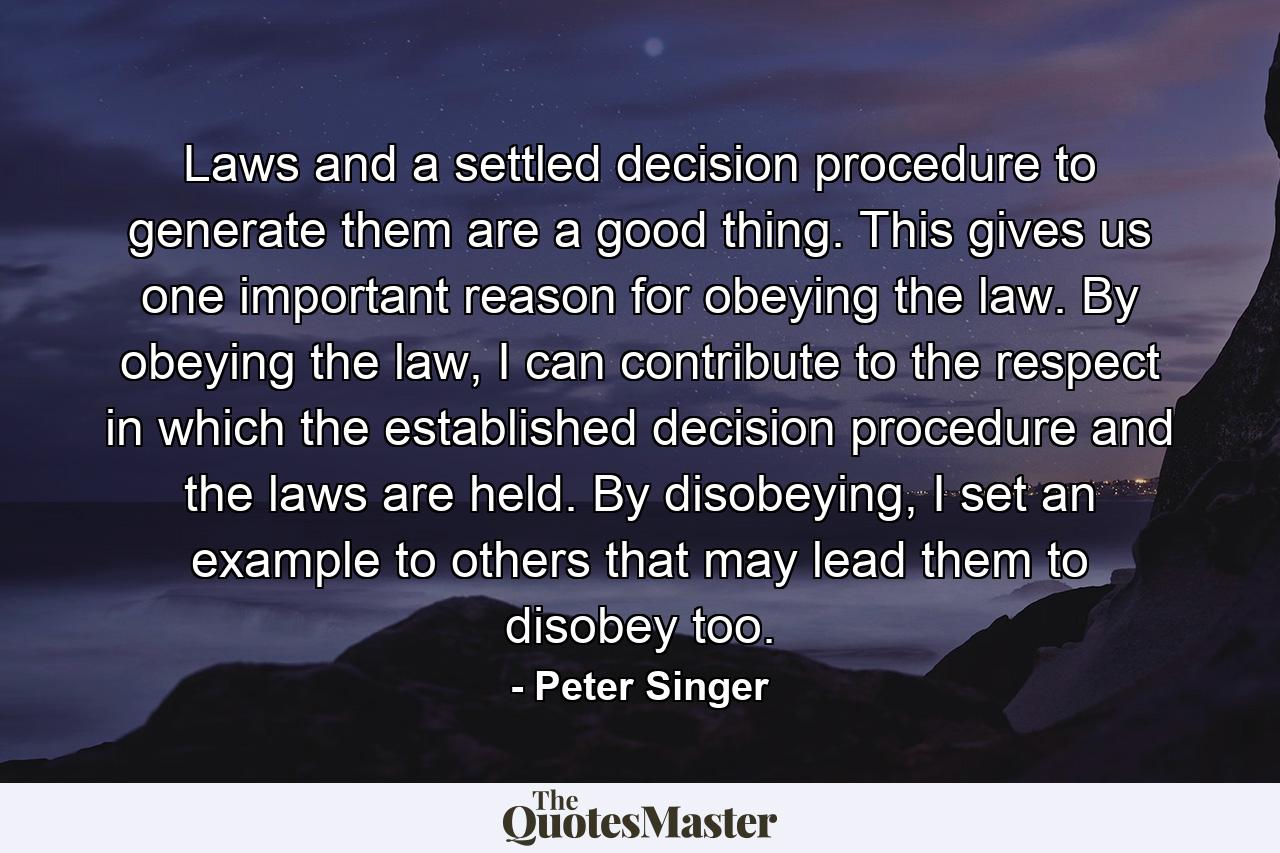 Laws and a settled decision procedure to generate them are a good thing. This gives us one important reason for obeying the law. By obeying the law, I can contribute to the respect in which the established decision procedure and the laws are held. By disobeying, I set an example to others that may lead them to disobey too. - Quote by Peter Singer