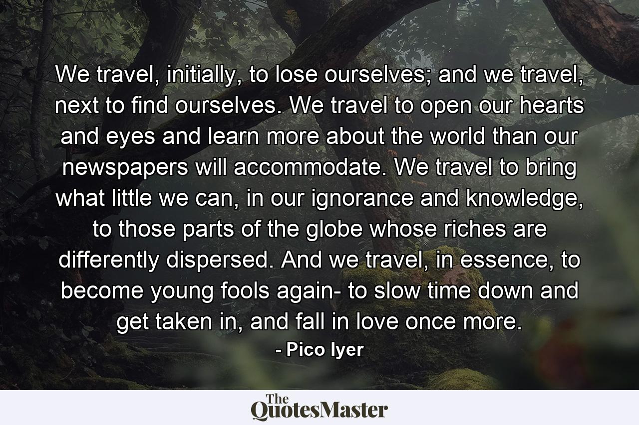 We travel, initially, to lose ourselves; and we travel, next to find ourselves. We travel to open our hearts and eyes and learn more about the world than our newspapers will accommodate. We travel to bring what little we can, in our ignorance and knowledge, to those parts of the globe whose riches are differently dispersed. And we travel, in essence, to become young fools again- to slow time down and get taken in, and fall in love once more. - Quote by Pico Iyer