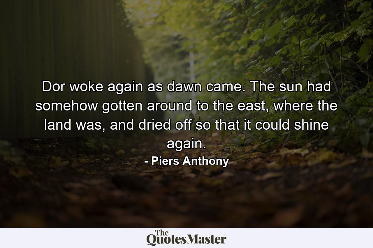 Dor woke again as dawn came. The sun had somehow gotten around to the east, where the land was, and dried off so that it could shine again. - Quote by Piers Anthony