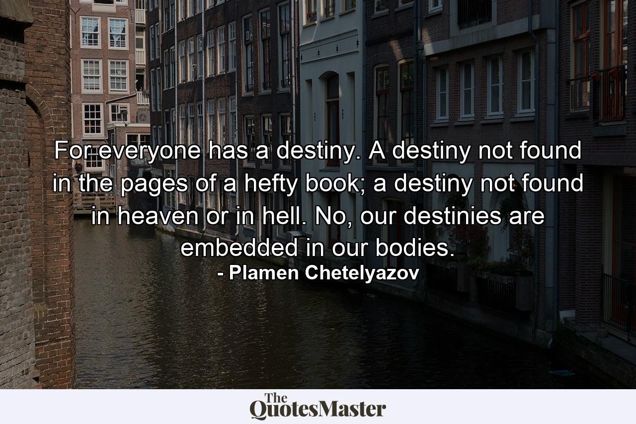 For everyone has a destiny. A destiny not found in the pages of a hefty book; a destiny not found in heaven or in hell. No, our destinies are embedded in our bodies. - Quote by Plamen Chetelyazov