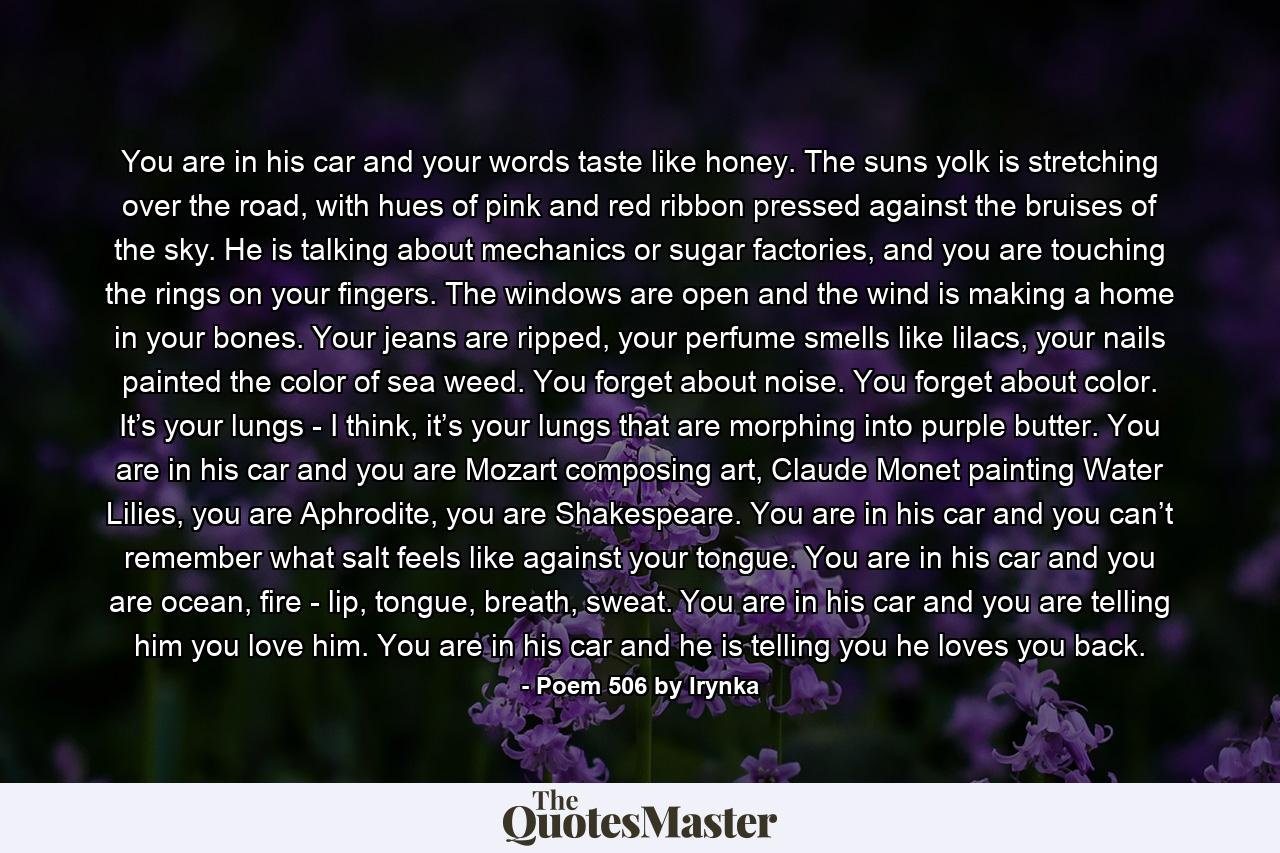 You are in his car and your words taste like honey. The suns yolk is stretching over the road, with hues of pink and red ribbon pressed against the bruises of the sky. He is talking about mechanics or sugar factories, and you are touching the rings on your fingers. The windows are open and the wind is making a home in your bones. Your jeans are ripped, your perfume smells like lilacs, your nails painted the color of sea weed. You forget about noise. You forget about color. It’s your lungs - I think, it’s your lungs that are morphing into purple butter. You are in his car and you are Mozart composing art, Claude Monet painting Water Lilies, you are Aphrodite, you are Shakespeare. You are in his car and you can’t remember what salt feels like against your tongue. You are in his car and you are ocean, fire - lip, tongue, breath, sweat. You are in his car and you are telling him you love him. You are in his car and he is telling you he loves you back. - Quote by Poem 506 by Irynka