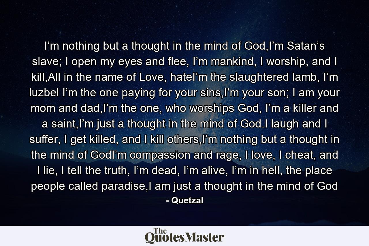 I’m nothing but a thought in the mind of God,I’m Satan’s slave; I open my eyes and flee, I’m mankind, I worship, and I kill,All in the name of Love, hateI’m the slaughtered lamb, I’m luzbel I’m the one paying for your sins,I’m your son; I am your mom and dad,I’m the one, who worships God, I’m a killer and a saint,I’m just a thought in the mind of God.I laugh and I suffer, I get killed, and I kill others,I’m nothing but a thought in the mind of GodI’m compassion and rage, I love, I cheat, and I lie, I tell the truth, I’m dead, I’m alive, I’m in hell, the place people called paradise,I am just a thought in the mind of God - Quote by Quetzal