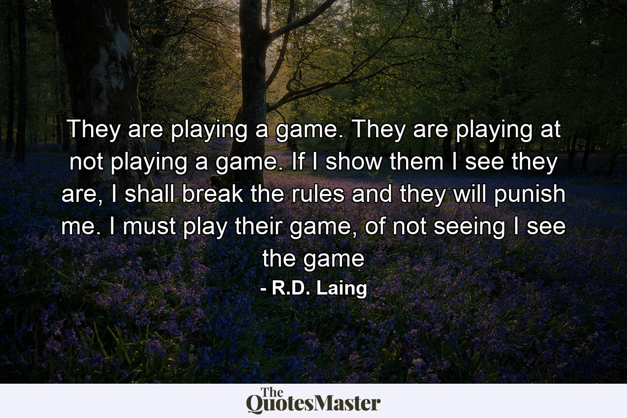 They are playing a game. They are playing at not playing a game. If I show them I see they are, I shall break the rules and they will punish me. I must play their game, of not seeing I see the game - Quote by R.D. Laing