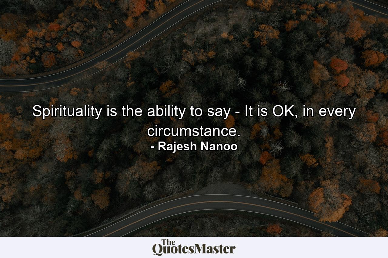 Spirituality is the ability to say - It is OK, in every circumstance. - Quote by Rajesh Nanoo