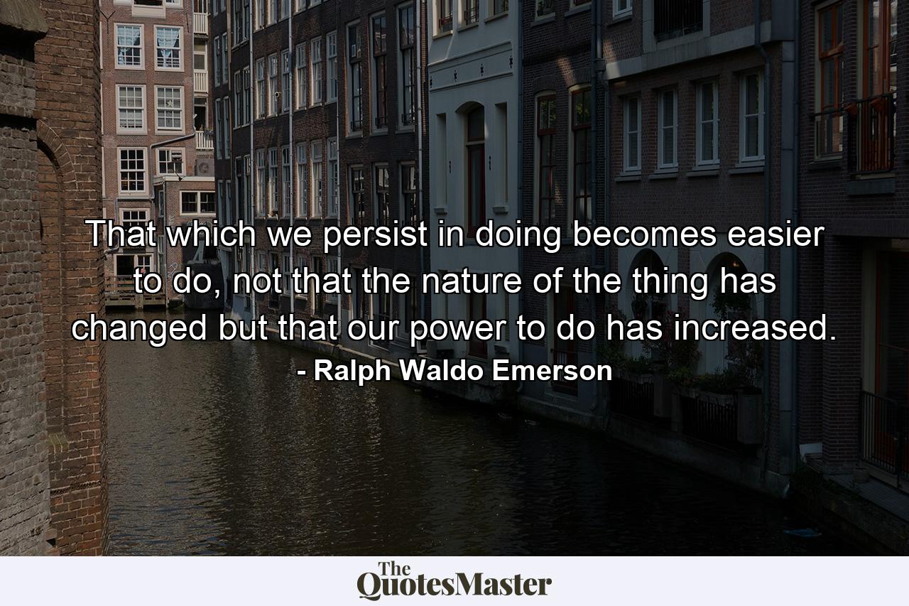 That which we persist in doing becomes easier to do, not that the nature of the thing has changed but that our power to do has increased. - Quote by Ralph Waldo Emerson