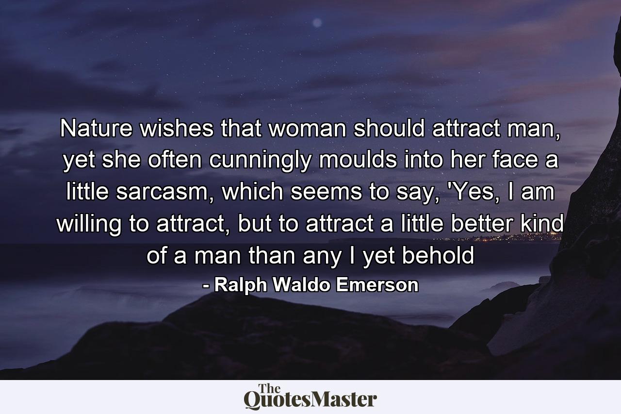 Nature wishes that woman should attract man, yet she often cunningly moulds into her face a little sarcasm, which seems to say, 'Yes, I am willing to attract, but to attract a little better kind of a man than any I yet behold - Quote by Ralph Waldo Emerson