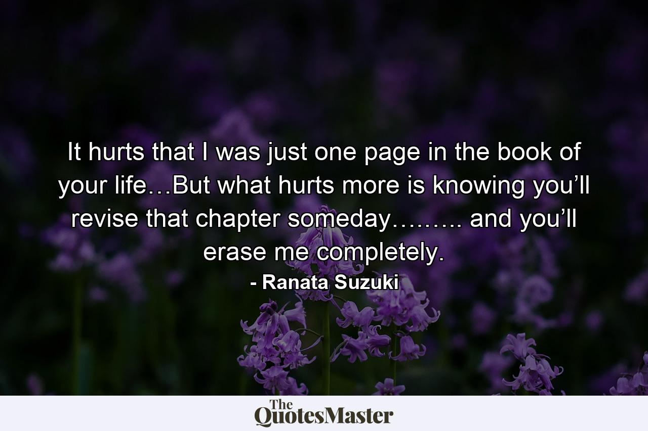 It hurts that I was just one page in the book of your life…But what hurts more is knowing you’ll revise that chapter someday….….. and you’ll erase me completely. - Quote by Ranata Suzuki