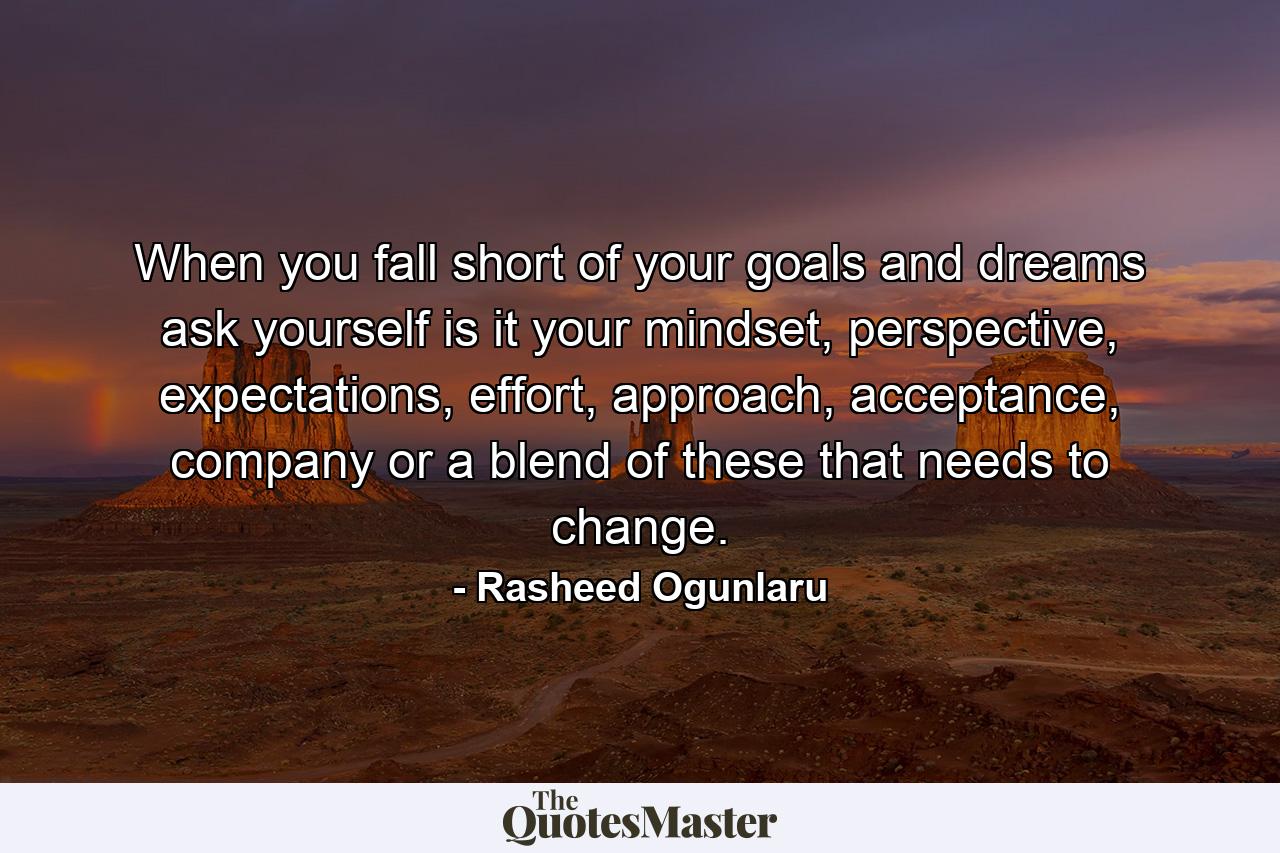 When you fall short of your goals and dreams ask yourself is it your mindset, perspective, expectations, effort, approach, acceptance, company or a blend of these that needs to change. - Quote by Rasheed Ogunlaru