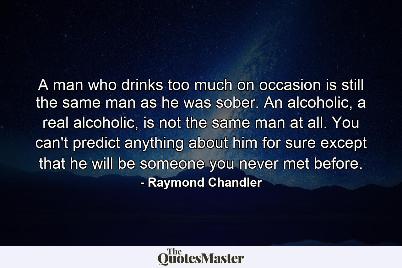 A man who drinks too much on occasion is still the same man as he was sober. An alcoholic, a real alcoholic, is not the same man at all. You can't predict anything about him for sure except that he will be someone you never met before. - Quote by Raymond Chandler