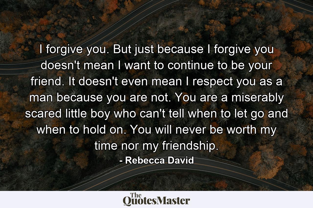 I forgive you. But just because I forgive you doesn't mean I want to continue to be your friend. It doesn't even mean I respect you as a man because you are not. You are a miserably scared little boy who can't tell when to let go and when to hold on. You will never be worth my time nor my friendship. - Quote by Rebecca David