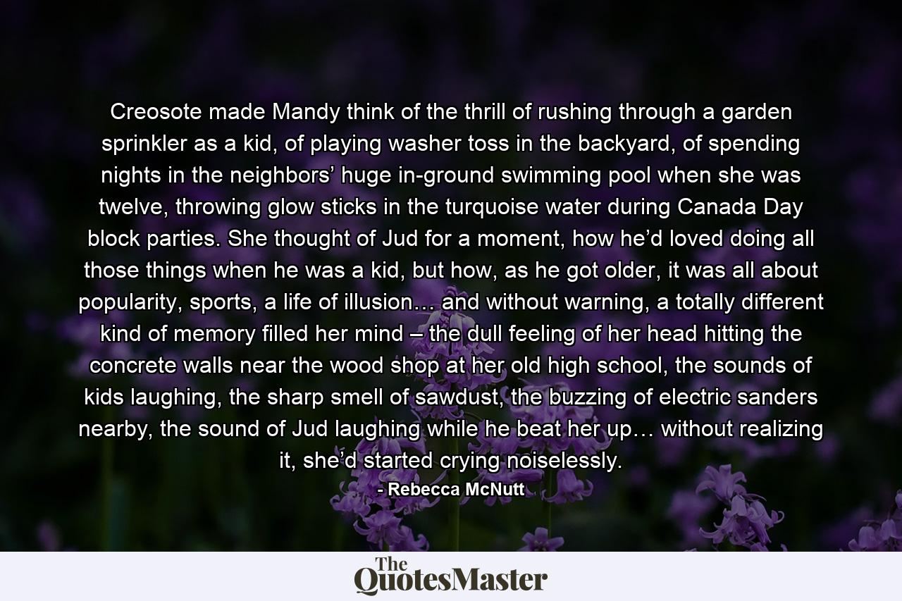 Creosote made Mandy think of the thrill of rushing through a garden sprinkler as a kid, of playing washer toss in the backyard, of spending nights in the neighbors’ huge in-ground swimming pool when she was twelve, throwing glow sticks in the turquoise water during Canada Day block parties. She thought of Jud for a moment, how he’d loved doing all those things when he was a kid, but how, as he got older, it was all about popularity, sports, a life of illusion… and without warning, a totally different kind of memory filled her mind – the dull feeling of her head hitting the concrete walls near the wood shop at her old high school, the sounds of kids laughing, the sharp smell of sawdust, the buzzing of electric sanders nearby, the sound of Jud laughing while he beat her up… without realizing it, she’d started crying noiselessly. - Quote by Rebecca McNutt