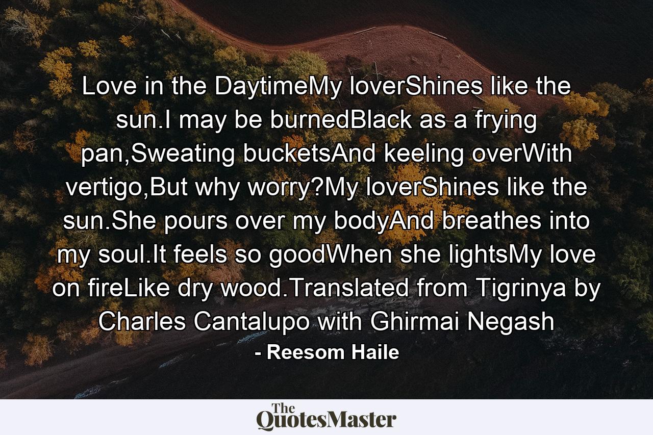 Love in the DaytimeMy loverShines like the sun.I may be burnedBlack as a frying pan,Sweating bucketsAnd keeling overWith vertigo,But why worry?My loverShines like the sun.She pours over my bodyAnd breathes into my soul.It feels so goodWhen she lightsMy love on fireLike dry wood.Translated from Tigrinya by Charles Cantalupo with Ghirmai Negash - Quote by Reesom Haile