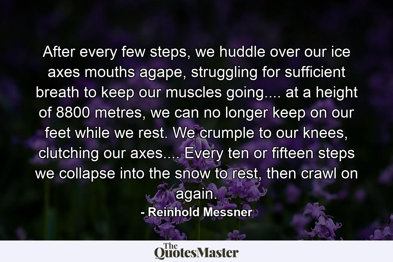 After every few steps, we huddle over our ice axes mouths agape, struggling for sufficient breath to keep our muscles going.... at a height of 8800 metres, we can no longer keep on our feet while we rest. We crumple to our knees, clutching our axes.... Every ten or fifteen steps we collapse into the snow to rest, then crawl on again. - Quote by Reinhold Messner