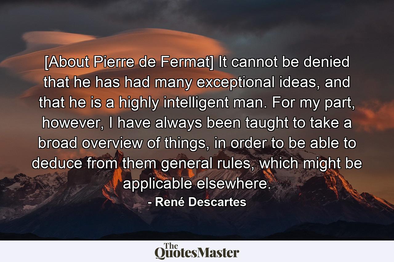 [About Pierre de Fermat] It cannot be denied that he has had many exceptional ideas, and that he is a highly intelligent man. For my part, however, I have always been taught to take a broad overview of things, in order to be able to deduce from them general rules, which might be applicable elsewhere. - Quote by René Descartes