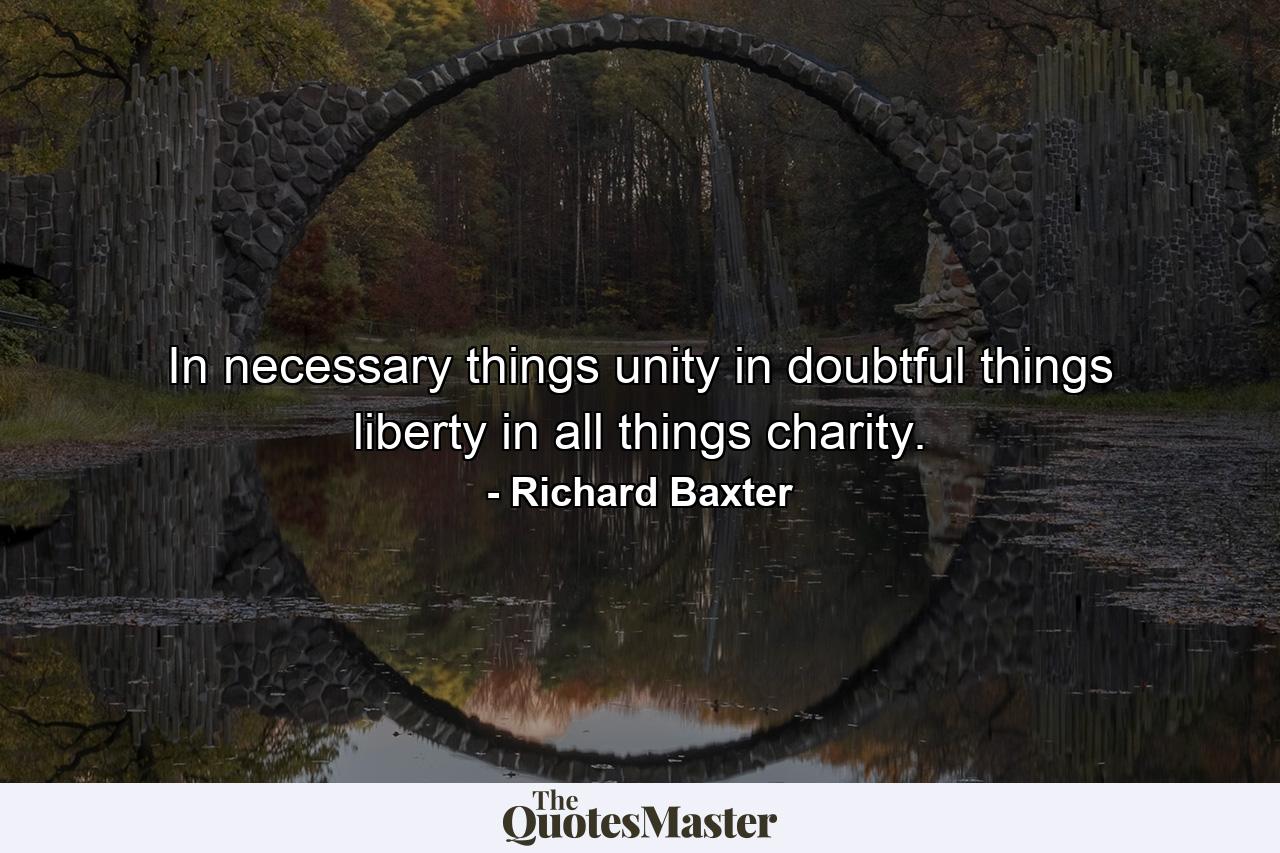 In necessary things  unity  in doubtful things  liberty  in all things  charity. - Quote by Richard Baxter