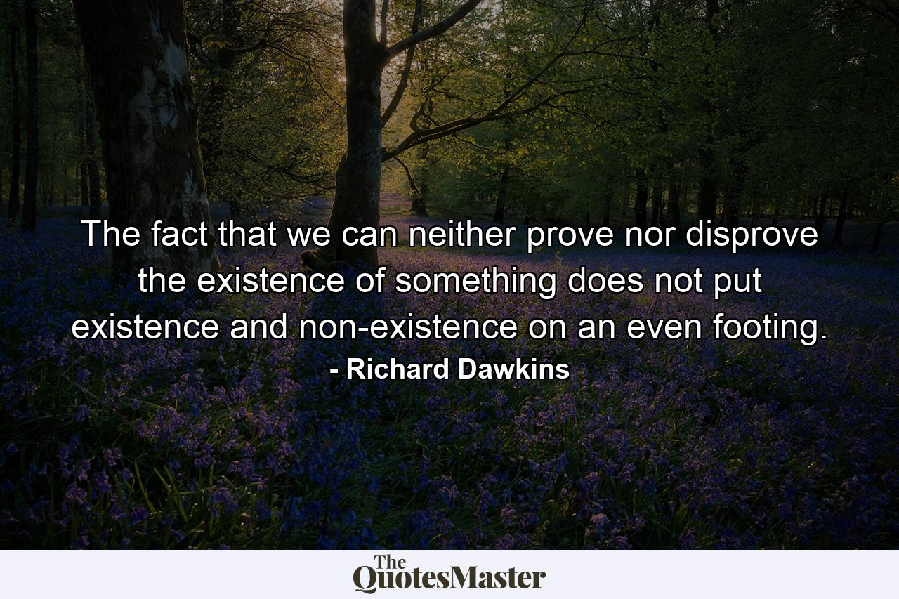 The fact that we can neither prove nor disprove the existence of something does not put existence and non-existence on an even footing. - Quote by Richard Dawkins