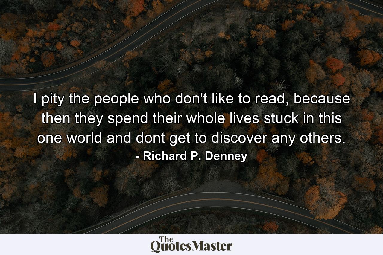 I pity the people who don't like to read, because then they spend their whole lives stuck in this one world and dont get to discover any others. - Quote by Richard P. Denney