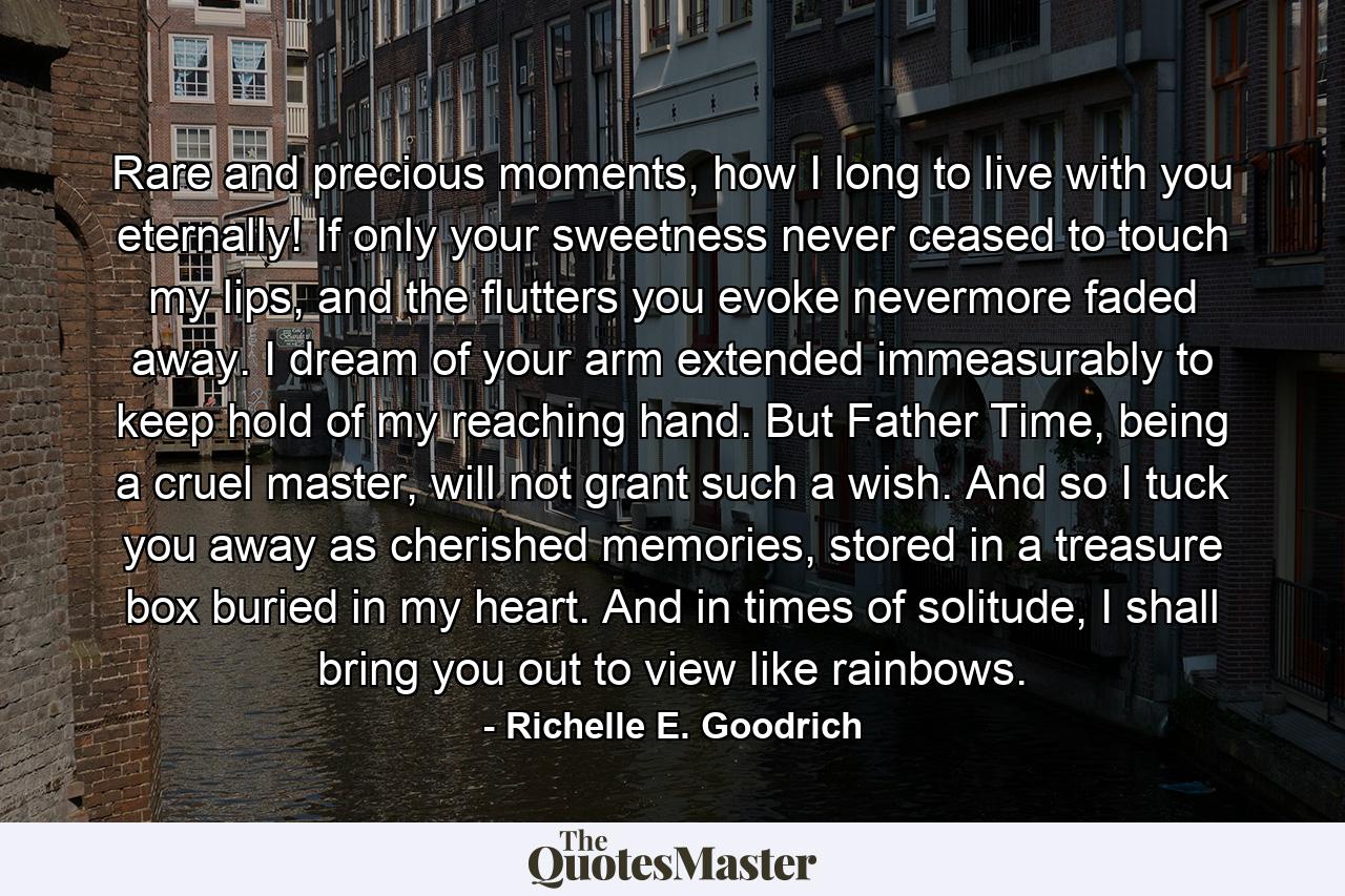 Rare and precious moments, how I long to live with you eternally! If only your sweetness never ceased to touch my lips, and the flutters you evoke nevermore faded away. I dream of your arm extended immeasurably to keep hold of my reaching hand. But Father Time, being a cruel master, will not grant such a wish. And so I tuck you away as cherished memories, stored in a treasure box buried in my heart. And in times of solitude, I shall bring you out to view like rainbows. - Quote by Richelle E. Goodrich