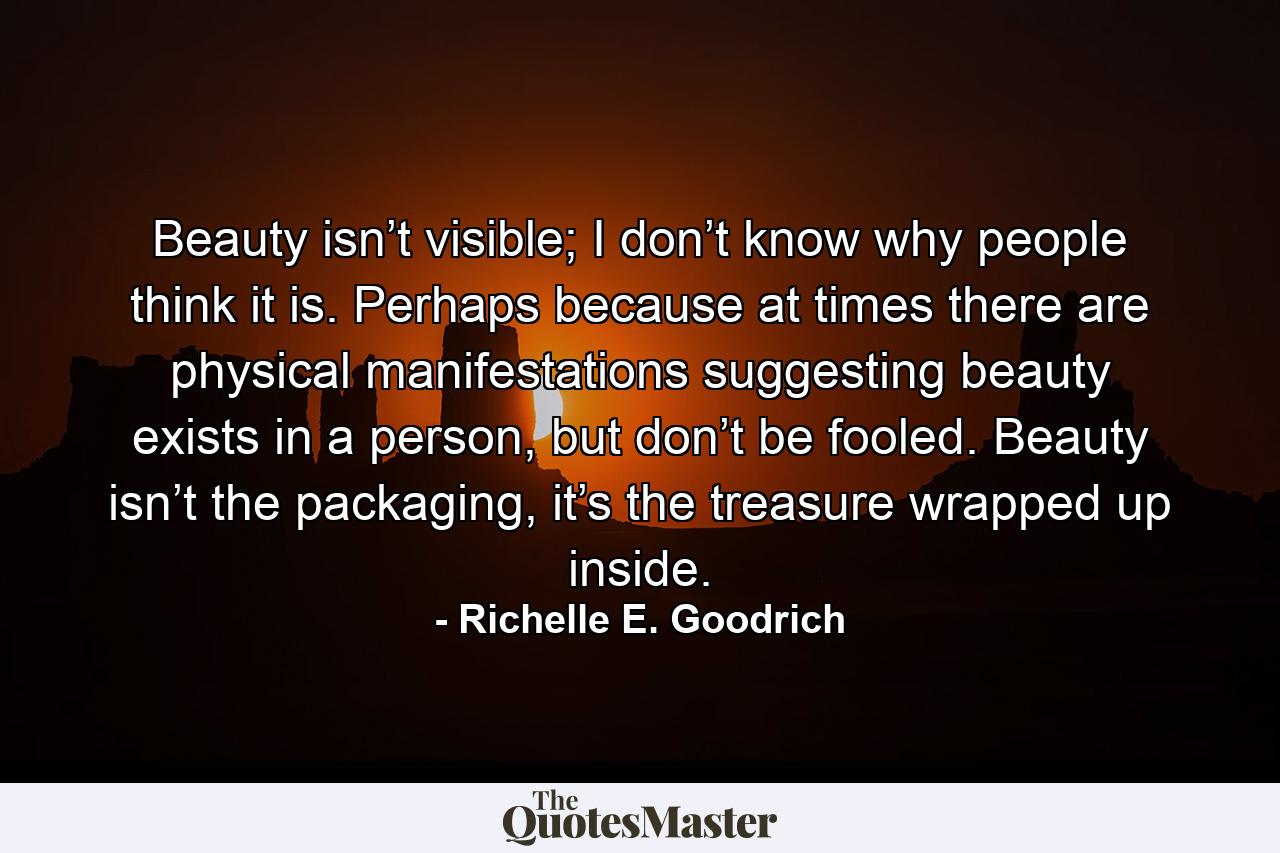 Beauty isn’t visible; I don’t know why people think it is. Perhaps because at times there are physical manifestations suggesting beauty exists in a person, but don’t be fooled. Beauty isn’t the packaging, it’s the treasure wrapped up inside. - Quote by Richelle E. Goodrich