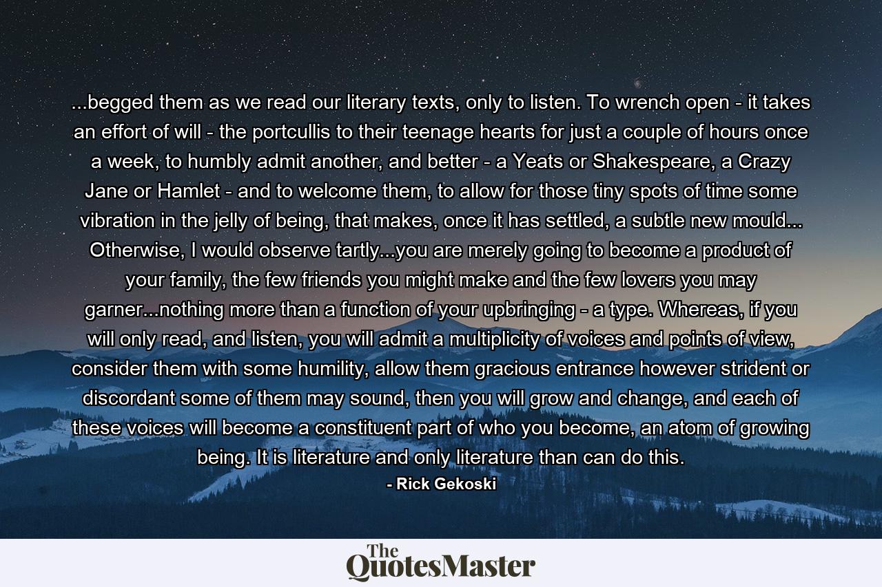 ...begged them as we read our literary texts, only to listen. To wrench open - it takes an effort of will - the portcullis to their teenage hearts for just a couple of hours once a week, to humbly admit another, and better - a Yeats or Shakespeare, a Crazy Jane or Hamlet - and to welcome them, to allow for those tiny spots of time some vibration in the jelly of being, that makes, once it has settled, a subtle new mould... Otherwise, I would observe tartly...you are merely going to become a product of your family, the few friends you might make and the few lovers you may garner...nothing more than a function of your upbringing - a type. Whereas, if you will only read, and listen, you will admit a multiplicity of voices and points of view, consider them with some humility, allow them gracious entrance however strident or discordant some of them may sound, then you will grow and change, and each of these voices will become a constituent part of who you become, an atom of growing being. It is literature and only literature than can do this. - Quote by Rick Gekoski