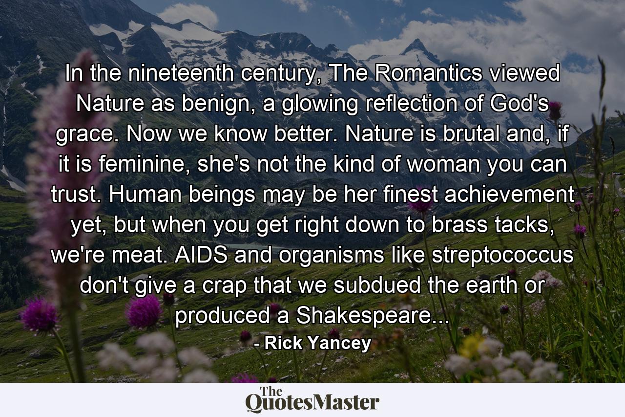 In the nineteenth century, The Romantics viewed Nature as benign, a glowing reflection of God's grace. Now we know better. Nature is brutal and, if it is feminine, she's not the kind of woman you can trust. Human beings may be her finest achievement yet, but when you get right down to brass tacks, we're meat. AIDS and organisms like streptococcus don't give a crap that we subdued the earth or produced a Shakespeare... - Quote by Rick Yancey