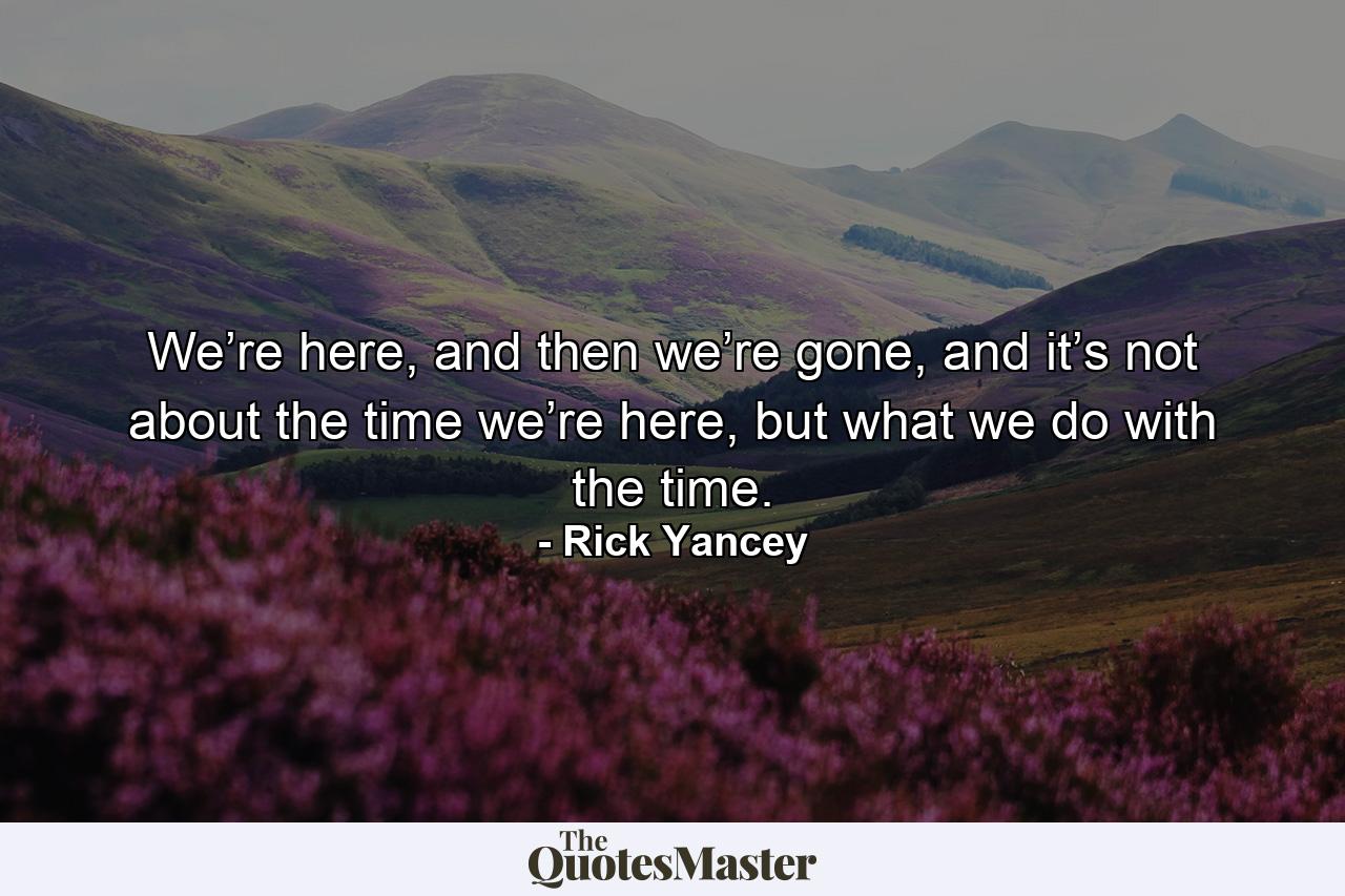 We’re here, and then we’re gone, and it’s not about the time we’re here, but what we do with the time. - Quote by Rick Yancey