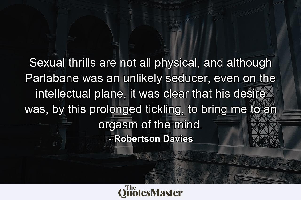 Sexual thrills are not all physical, and although Parlabane was an unlikely seducer, even on the intellectual plane, it was clear that his desire was, by this prolonged tickling, to bring me to an orgasm of the mind. - Quote by Robertson Davies