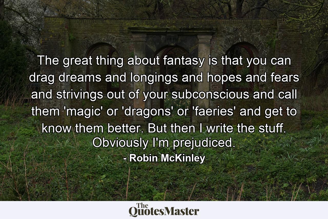 The great thing about fantasy is that you can drag dreams and longings and hopes and fears and strivings out of your subconscious and call them 'magic' or 'dragons' or 'faeries' and get to know them better. But then I write the stuff. Obviously I'm prejudiced. - Quote by Robin McKinley