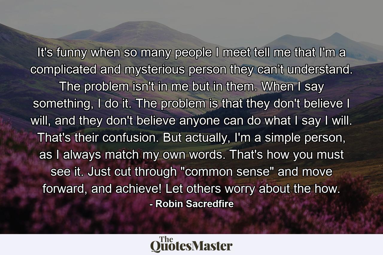 It's funny when so many people I meet tell me that I'm a complicated and mysterious person they can’t understand. The problem isn't in me but in them. When I say something, I do it. The problem is that they don't believe I will, and they don't believe anyone can do what I say I will. That's their confusion. But actually, I'm a simple person, as I always match my own words. That's how you must see it. Just cut through 