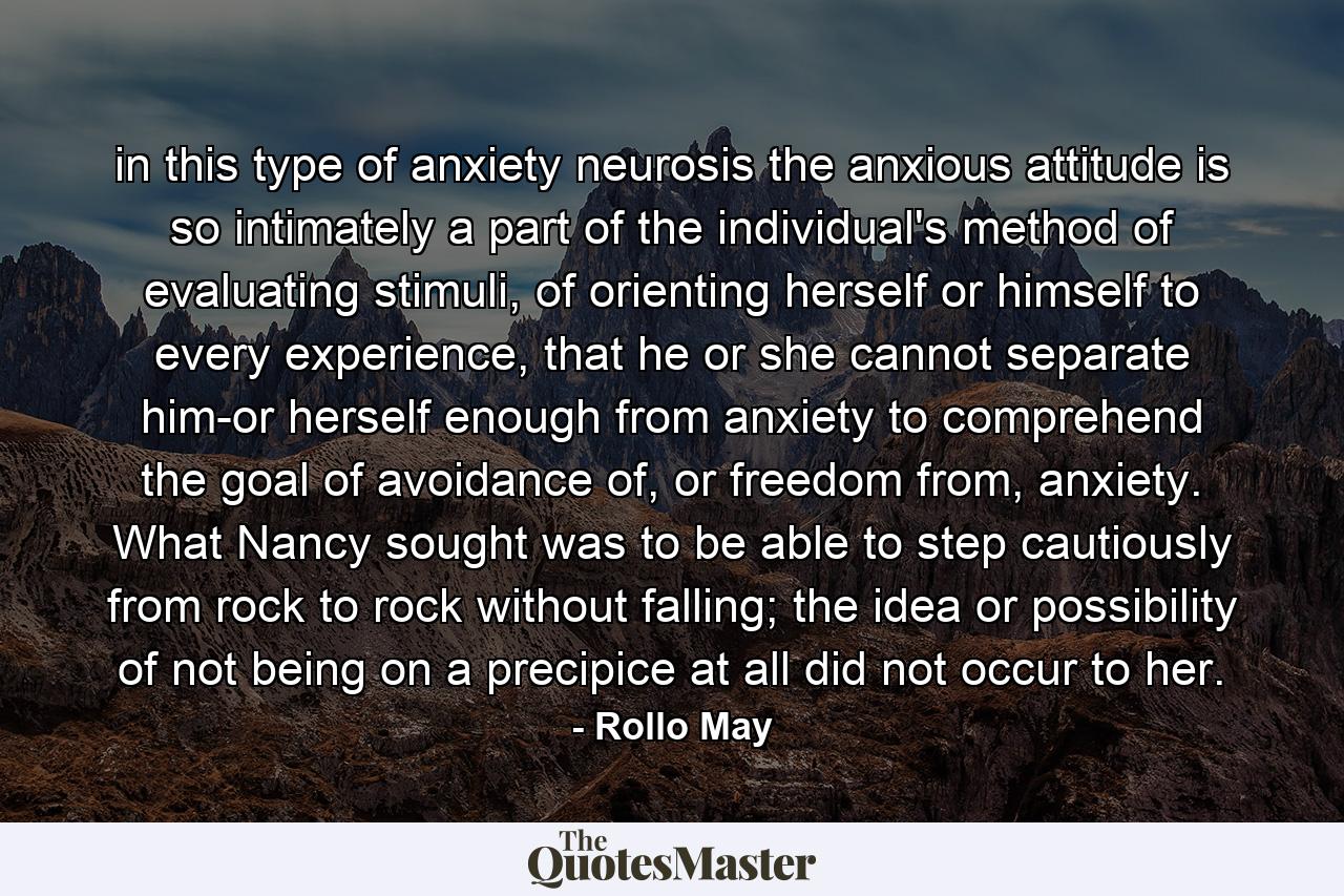 in this type of anxiety neurosis the anxious attitude is so intimately a part of the individual's method of evaluating stimuli, of orienting herself or himself to every experience, that he or she cannot separate him-or herself enough from anxiety to comprehend the goal of avoidance of, or freedom from, anxiety. What Nancy sought was to be able to step cautiously from rock to rock without falling; the idea or possibility of not being on a precipice at all did not occur to her. - Quote by Rollo May