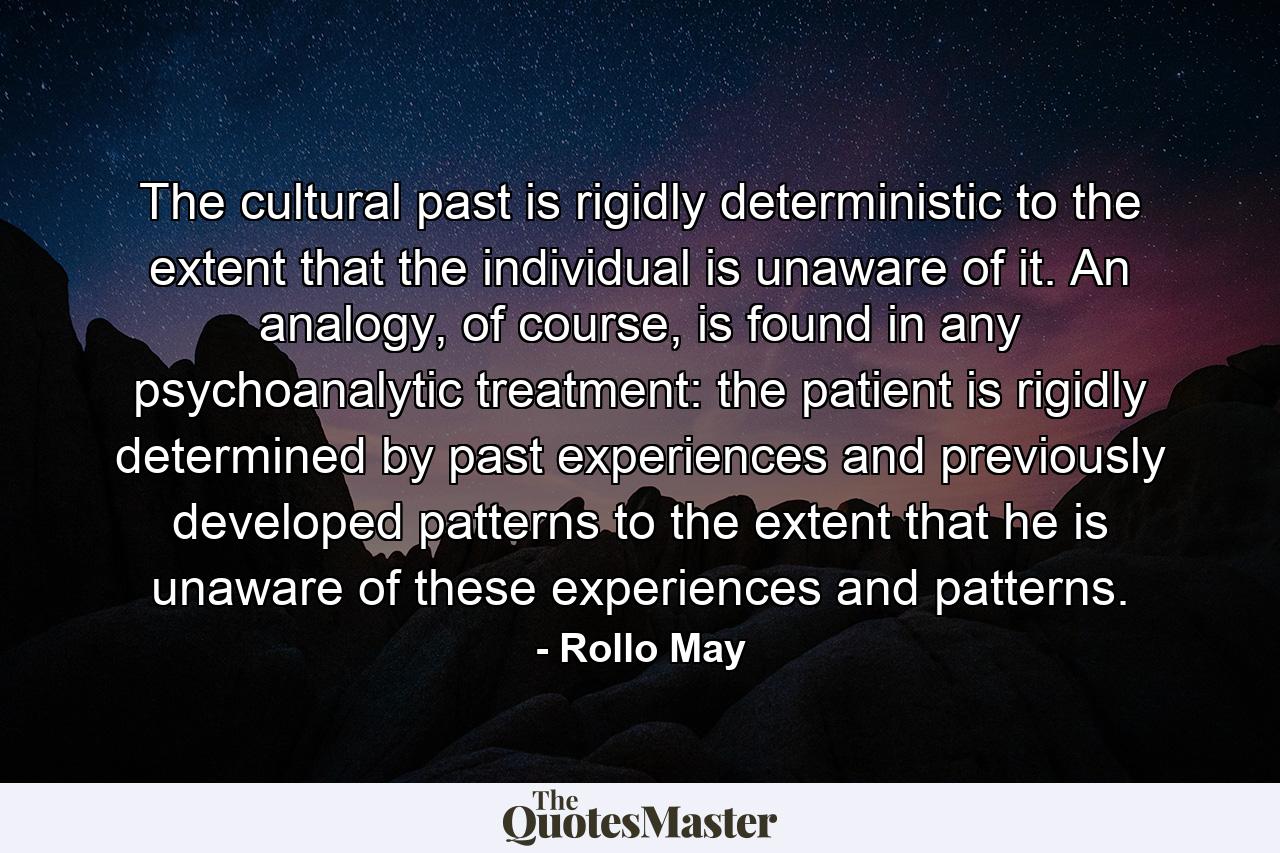 The cultural past is rigidly deterministic to the extent that the individual is unaware of it. An analogy, of course, is found in any psychoanalytic treatment: the patient is rigidly determined by past experiences and previously developed patterns to the extent that he is unaware of these experiences and patterns. - Quote by Rollo May