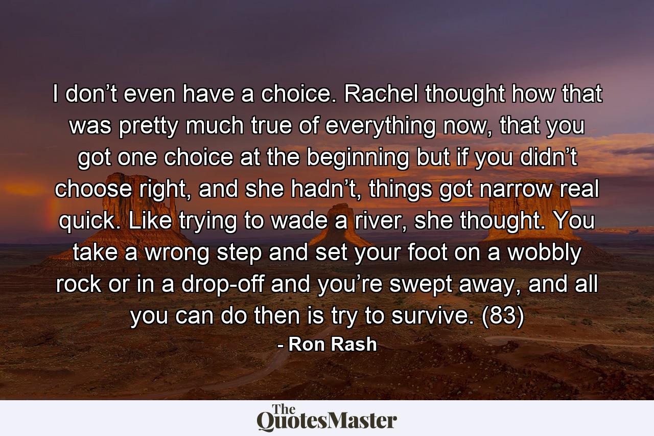 I don’t even have a choice. Rachel thought how that was pretty much true of everything now, that you got one choice at the beginning but if you didn’t choose right, and she hadn’t, things got narrow real quick. Like trying to wade a river, she thought. You take a wrong step and set your foot on a wobbly rock or in a drop-off and you’re swept away, and all you can do then is try to survive. (83) - Quote by Ron Rash