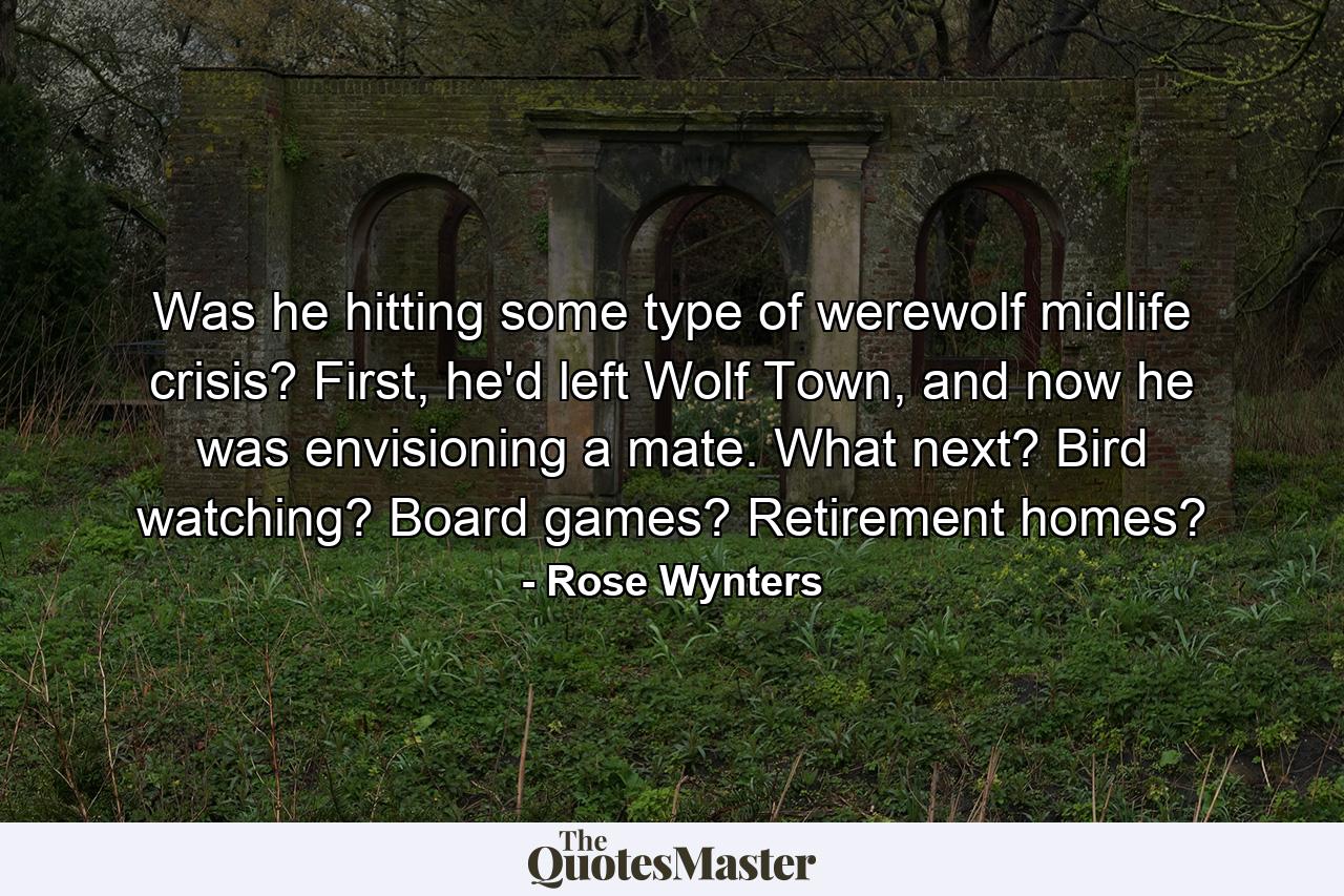 Was he hitting some type of werewolf midlife crisis? First, he'd left Wolf Town, and now he was envisioning a mate. What next? Bird watching? Board games? Retirement homes? - Quote by Rose Wynters