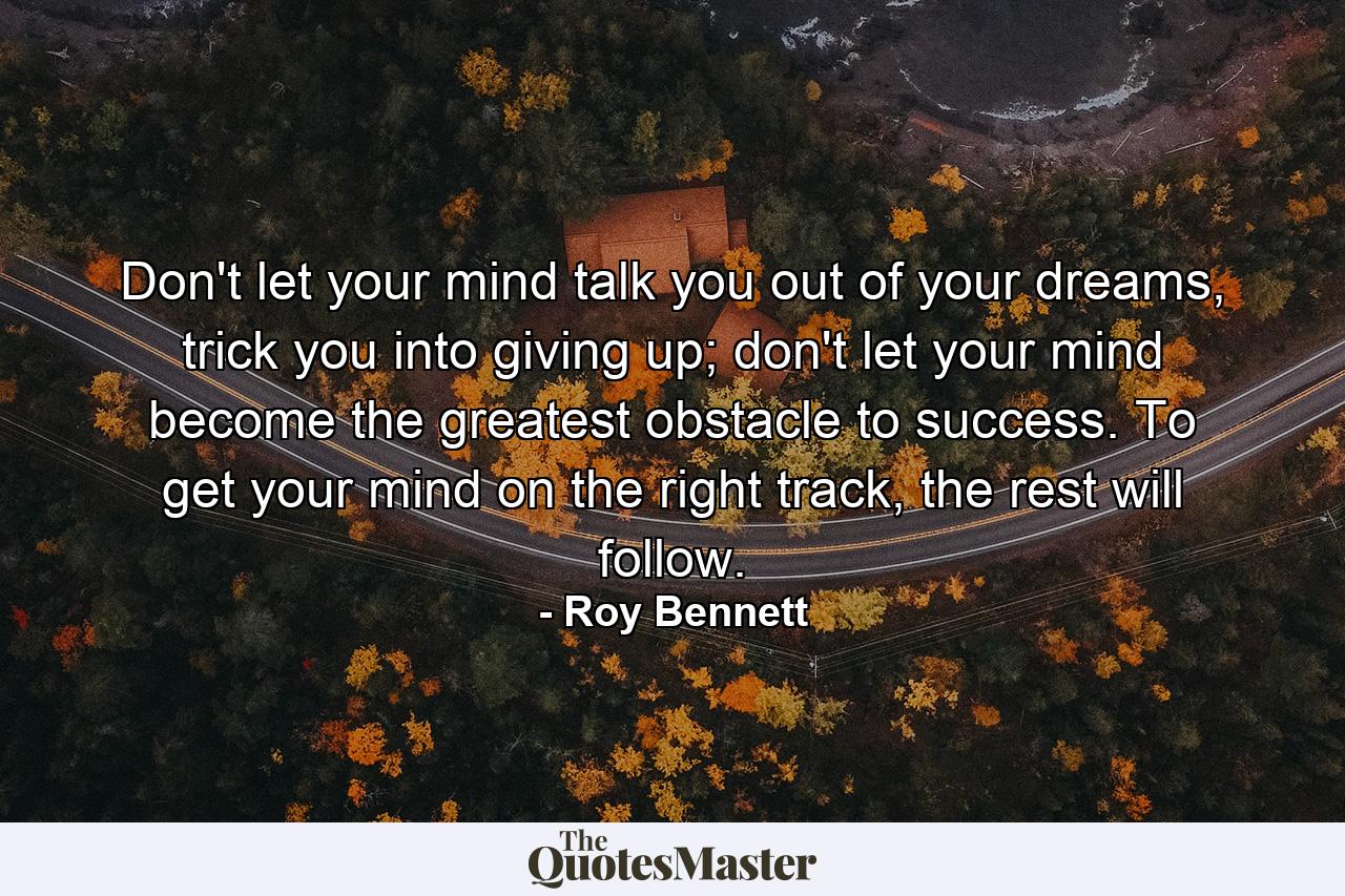 Don't let your mind talk you out of your dreams, trick you into giving up; don't let your mind become the greatest obstacle to success. To get your mind on the right track, the rest will follow. - Quote by Roy Bennett