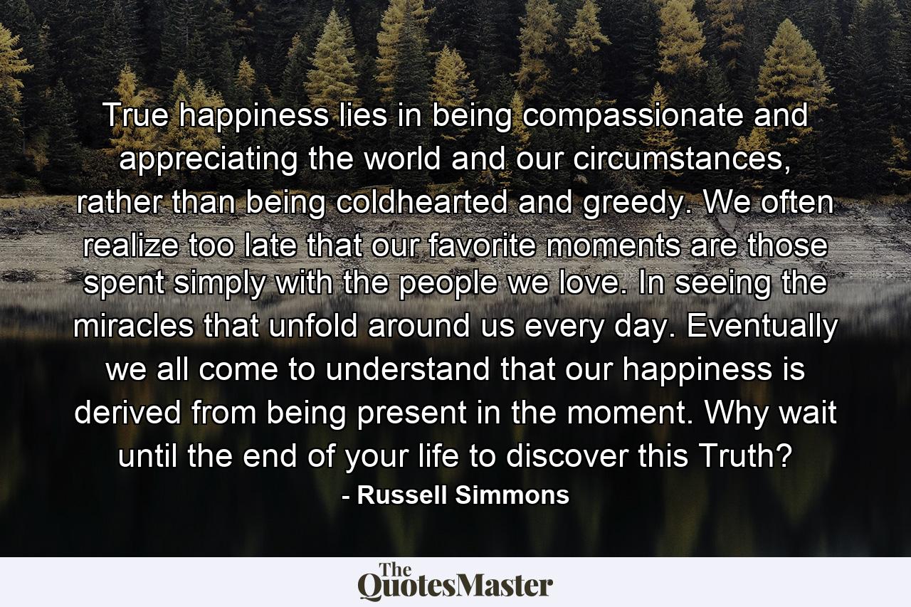 True happiness lies in being compassionate and appreciating the world and our circumstances, rather than being coldhearted and greedy. We often realize too late that our favorite moments are those spent simply with the people we love. In seeing the miracles that unfold around us every day. Eventually we all come to understand that our happiness is derived from being present in the moment. Why wait until the end of your life to discover this Truth? - Quote by Russell Simmons