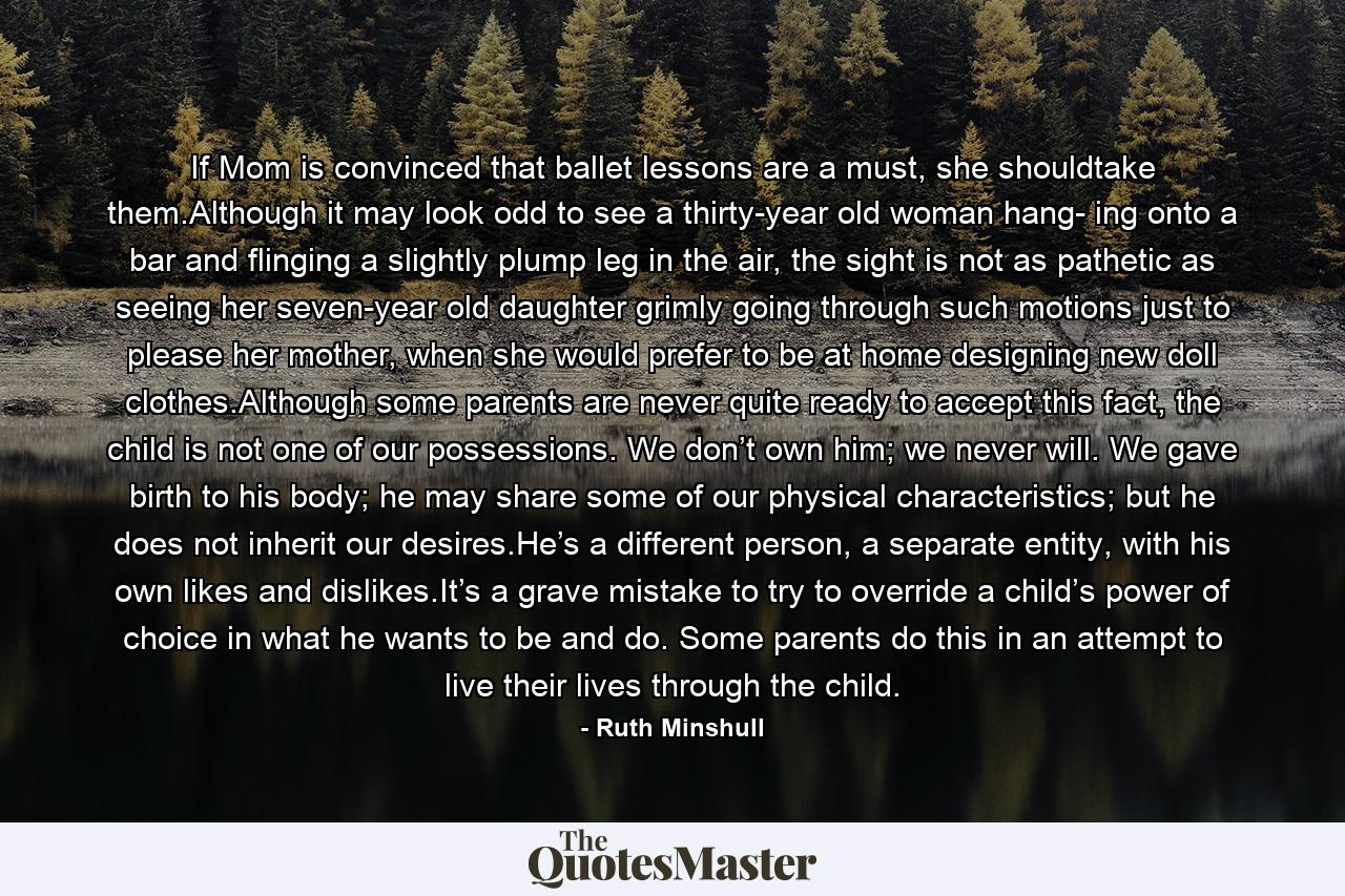 If Mom is convinced that ballet lessons are a must, she shouldtake them.Although it may look odd to see a thirty-year old woman hang- ing onto a bar and flinging a slightly plump leg in the air, the sight is not as pathetic as seeing her seven-year old daughter grimly going through such motions just to please her mother, when she would prefer to be at home designing new doll clothes.Although some parents are never quite ready to accept this fact, the child is not one of our possessions. We don’t own him; we never will. We gave birth to his body; he may share some of our physical characteristics; but he does not inherit our desires.He’s a different person, a separate entity, with his own likes and dislikes.It’s a grave mistake to try to override a child’s power of choice in what he wants to be and do. Some parents do this in an attempt to live their lives through the child. - Quote by Ruth Minshull