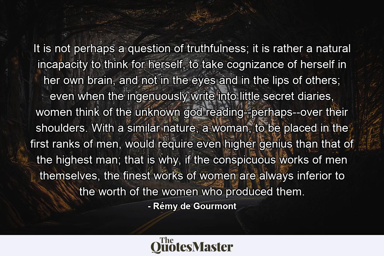 It is not perhaps a question of truthfulness; it is rather a natural incapacity to think for herself, to take cognizance of herself in her own brain, and not in the eyes and in the lips of others; even when the ingenuously write into little secret diaries, women think of the unknown god reading--perhaps--over their shoulders. With a similar nature, a woman, to be placed in the first ranks of men, would require even higher genius than that of the highest man; that is why, if the conspicuous works of men themselves, the finest works of women are always inferior to the worth of the women who produced them. - Quote by Rémy de Gourmont