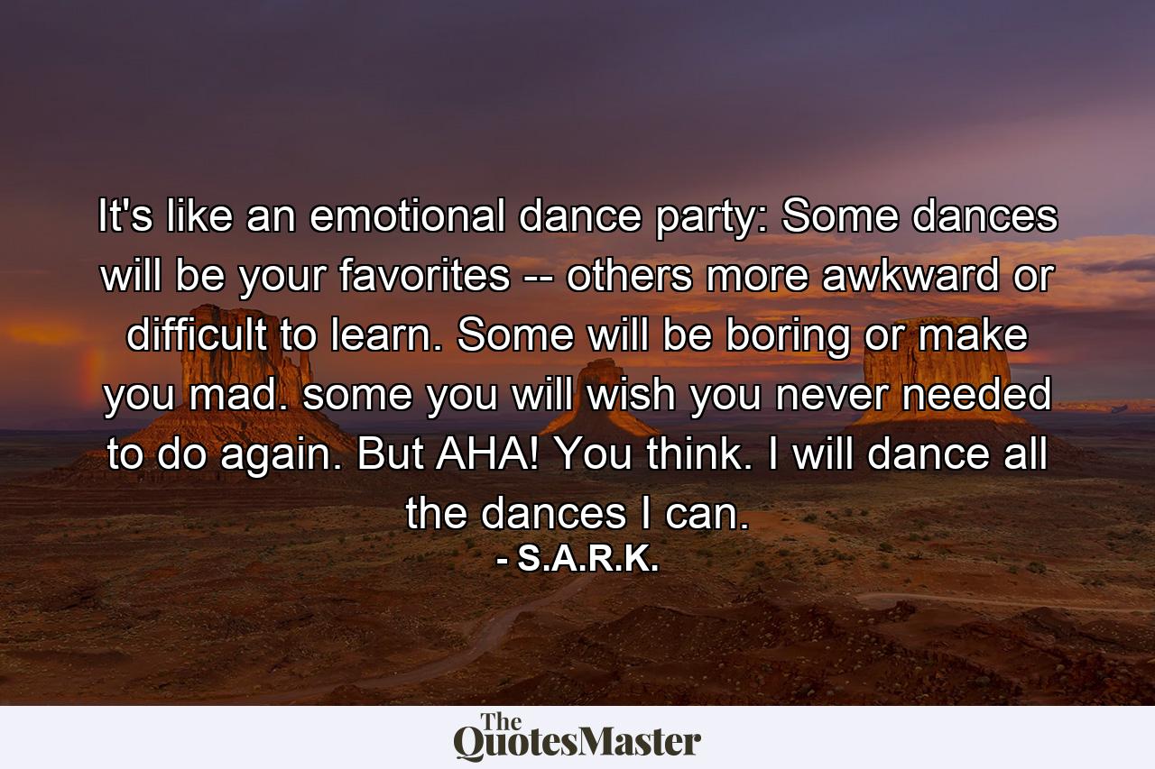 It's like an emotional dance party: Some dances will be your favorites -- others more awkward or difficult to learn. Some will be boring or make you mad. some you will wish you never needed to do again. But AHA! You think. I will dance all the dances I can. - Quote by S.A.R.K.