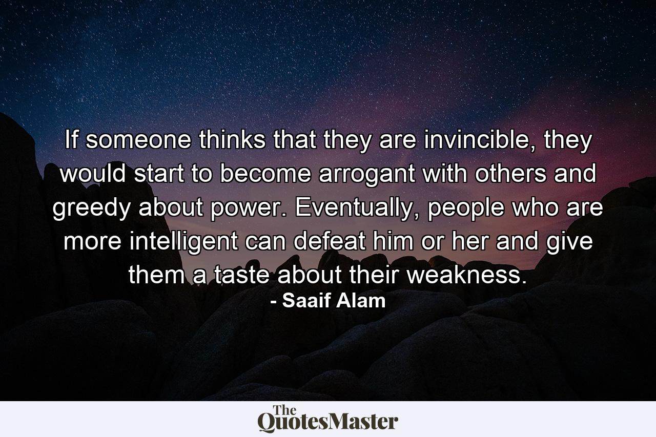 If someone thinks that they are invincible, they would start to become arrogant with others and greedy about power. Eventually, people who are more intelligent can defeat him or her and give them a taste about their weakness. - Quote by Saaif Alam