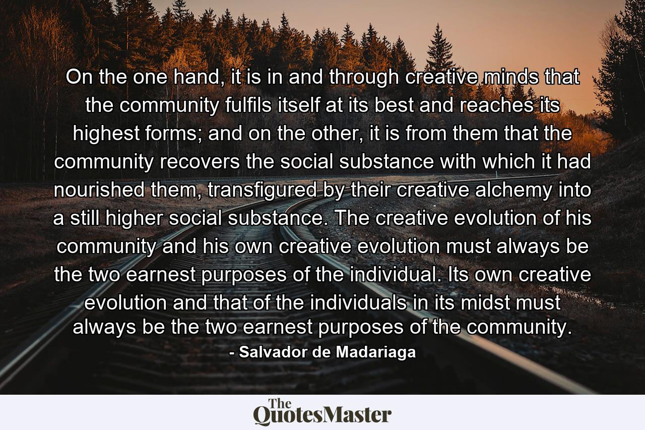 On the one hand, it is in and through creative minds that the community fulfils itself at its best and reaches its highest forms; and on the other, it is from them that the community recovers the social substance with which it had nourished them, transfigured by their creative alchemy into a still higher social substance. The creative evolution of his community and his own creative evolution must always be the two earnest purposes of the individual. Its own creative evolution and that of the individuals in its midst must always be the two earnest purposes of the community. - Quote by Salvador de Madariaga