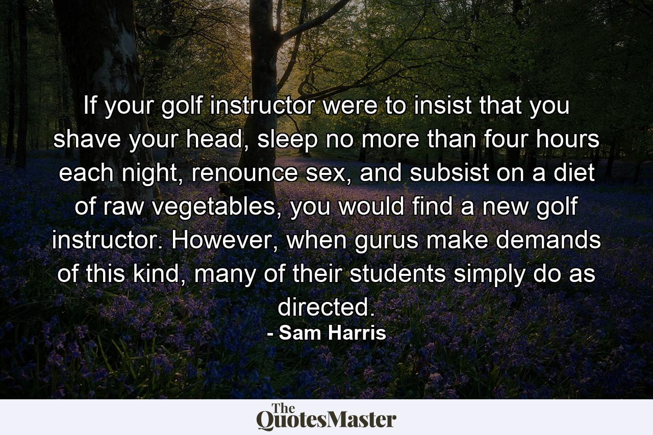 If your golf instructor were to insist that you shave your head, sleep no more than four hours each night, renounce sex, and subsist on a diet of raw vegetables, you would find a new golf instructor. However, when gurus make demands of this kind, many of their students simply do as directed. - Quote by Sam Harris