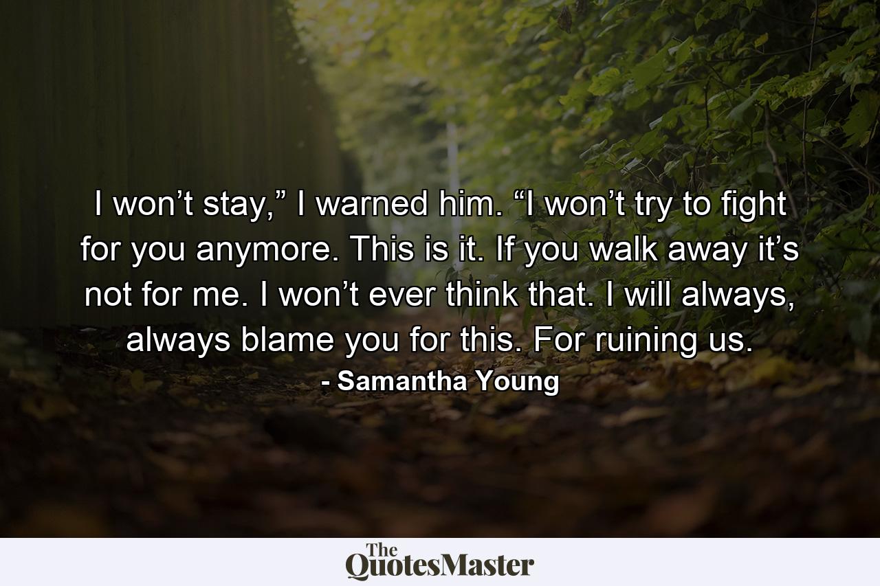 I won’t stay,” I warned him. “I won’t try to fight for you anymore. This is it. If you walk away it’s not for me. I won’t ever think that. I will always, always blame you for this. For ruining us. - Quote by Samantha Young